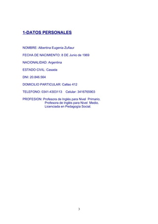 1-DATOS PERSONALES
NOMBRE: Albertina Eugenia Zufiaur
FECHA DE NACIMIENTO: 8 DE Junio de 1969
NACIONALIDAD: Argentina
ESTADO CIVIL: Casada
DNI: 20.846.564
DOMICILIO PARTICULAR: Callao 412
TELEFONO: 0341-4303113 Celular: 3416765903
PROFESION: Profesora de Inglés para Nivel Primario.
Profesora de Inglés para Nivel Medio.
Licenciada en Pedagogía Social.
3
 