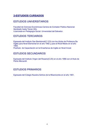 2-ESTUDIOS CURSADOS
ESTUDIOS UNIVERSITARIOS
Facultad de Ciencias Económicas.Carrera de Contador Público Nacional.
Aprobado hasta Tercer Año.
Licenciada en Pedagogía Social. Universidad del Salvador.
ESTUDIOS TERCIARIOS
Egresada del Instituto San Bartolomé(C-123) con los títulos de Profesora De
Inglés para Nivel Elemental en el año 1992 y para el Nivel Medio en el año
1994.
Postítulo de Capacitación en la Enseñanza de Inglés en Nivel Inicial.
ESTUDIOS SECUNDARIOS
Egresada del Instituto Virgen del Rosario(C-25) en el año 1986 con el título de
Perito Mercantil.
ESTUDIOS PRIMARIOS
Egresada del Colegio Nuestra Señora de la Misericordia en el año 1981.
4
 
