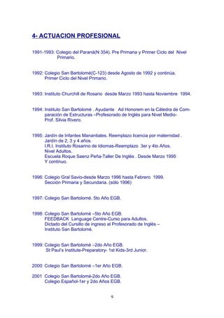 4- ACTUACION PROFESIONAL
1991-1993: Colegio del Paraná(N 354). Pre Primaria y Primer Ciclo del Nivel
Primario.
1992: Colegio San Bartolomé(C-123) desde Agosto de 1992 y continúa.
Primer Ciclo del Nivel Primario.
1993: Instituto Churchill de Rosario desde Marzo 1993 hasta Noviembre 1994.
1994: Instituto San Bartolomé . Ayudante Ad Honorem en la Cátedra de Com-
paración de Estructuras –Profesorado de Inglés para Nivel Medio-
Prof. Silvia Rivero.
1995: Jardín de Infantes Manantiales. Reemplazo licencia por maternidad .
Jardín de 2, 3 y 4 años.
I.R.I. Instituto Rosarino de Idiomas-Reemplazo 3er y 4to Años.
Nivel Adultos.
Escuela Roque Saenz Peña-Taller De Inglés . Desde Marzo 1995
Y continuo.
1996: Colegio Gral Savio-desde Marzo 1996 hasta Febrero 1999.
Sección Primaria y Secundaria. (sólo 1996)
1997: Colegio San Bartolomé. 5to Año EGB.
1998: Colegio San Bartolomé –5to Año EGB.
FEEDBACK Language Centre-Curso para Adultos.
Dictado del Cursillo de ingreso al Profesorado de Inglés –
Instituto San Bartolomé.
1999: Colegio San Bartolomé –2do Año EGB.
St Paul’s Institute-Preparatory- 1st Kids-3rd Junior.
2000: Colegio San Bartolomé –1er Año EGB.
2001 Colegio San Bartolomé-2do Año EGB.
Colegio Español-1er y 2do Años EGB.
9
 
