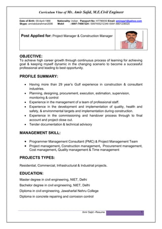 Curriculum Vitae of Mr. Amir Sajid, M.E.Civil Engineer
________________________________________________________________
Amir Sajid –Resume 1
Date of Birth: 09-April-1966 Nationality: Indian Passport No: H7786930 Email: amiraaa1@yahoo.com
Skype: amirabdulrahman2006 Mobil : 0097-74067224 / 0097455212349 /0091-8801236020
Post Applied for: Project Manager & Construction Manager
OBJECTIVE:
To achieve high career growth through continuous process of learning for achieving
goal & keeping myself dynamic in the changing scenario to become a successful
professional and leading to best opportunity.
PROFILE SUMMARY:
 Having more than 29 year’s Gulf experience in construction & consultant
industries.
 Planning, designing, procurement, execution, estimation, supervision,
monitoring & control
 Experience in the management of a team of professional staff.
 Experience in the development and implementation of quality, health and
safety, & environmental targets and implementation during construction.
 Experience in the commissioning and handover process through to final
account and project close out.
 Tender documentation & technical advisory
MANAGEMENT SKILL:
 Programmer Management Consultant (PMC) & Project Management Team
 Project management, Construction management, Procurement management,
Cost management, Quality management & Time management
PROJECTS TYPES:
Residential, Commercial, Infrastructural & Industrial projects.
EDUCATION:
Master degree in civil engineering, NIET, Delhi
Bachelor degree in civil engineering, NIET, Delhi
Diploma in civil engineering, Jawaharlal Nehru College
Diploma in concrete repairing and corrosion control
 