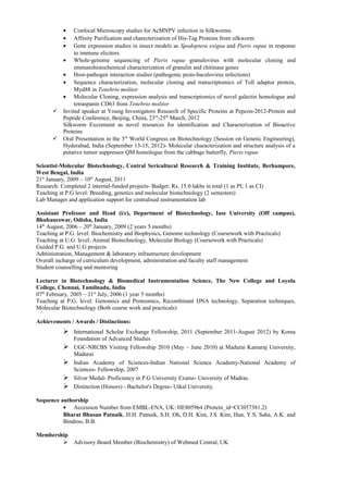 •  Confocal Microscopy studies for AcMNPV infection in Silkworms.
          •  Affinity Purification and charecterization of His-Tag Proteins from silkworm
          •  Gene expression studies in insect models as Spodoptera exigua and Pieris rapae in response
             to immune elicitors
        • Whole-genome sequencing of Pieris rapae granulovirus with molecular cloning and
             immunohistochemical characterization of granulin and chitinase genes
        • Host-pathogen interaction studies (pathogenic pests-baculovirus infections)
        • Sequence characterization, molecular cloning and transcriptomics of Toll adaptor protein,
             Myd88 in Tenebrio molitor
        • Molecular Cloning, expression analysis and transcriptomics of novel galectin homologue and
             tetraspanin CD63 from Tenebrio molitor
       Invited speaker at Young Investigators Research of Specific Proteins at Pepcon-2012-Protein and
        Peptide Conference, Beijing, China, 23rd-25th March, 2012
        Silkworm Excrement as novel resources for identification and Characterization of Bioactive
        Proteins
       Oral Presentation in the 3 rd World Congress on Biotechnology (Session on Genetic Engineering),
        Hyderabad, India (September 13-15, 2012)- Molecular characterization and structure analysis of a
        putative tumor suppressor QM homologue from the cabbage butterfly, Pieris rapae

Scientist-Molecular Biotechnology, Central Sericultural Research & Training Institute, Berhampore,
West Bengal, India
21st January, 2009 – 10th August, 2011
Research: Completed 2 internal-funded projects- Budget: Rs. 15.0 lakhs in total (1 as PI; 1 as CI)
Teaching at P.G level: Breeding, genetics and molecular biotechnology (2 semesters)
Lab Manager and application support for centralised instrumentation lab

Assistant Professor and Head (i/c), Department of Biotechnology, Iase University (Off campus),
Bhubaneswar, Odisha, India
14th August, 2006 – 20th January, 2009 (2 years 5 months)
Teaching at P.G. level: Biochemistry and Biophysics, Genome technology (Coursework with Practicals)
Teaching at U.G. level: Animal Biotechnology, Molecular Biology (Coursework with Practicals)
Guided P.G. and U.G projects
Administration, Management & laboratory infrastructure development
Overall incharge of curriculum development, administration and faculty staff management
Student counselling and mentoring

Lecturer in Biotechnology & Biomedical Instrumentation Science, The New College and Loyola
College, Chennai, Tamilnadu, India
07th February, 2005 – 21st July, 2006 (1 year 5 months)
Teaching at P.G. level: Genomics and Proteomics, Recombinant DNA technology, Separation techniques,
Molecular Biotechnology (Both course work and practicals)

Achievements / Awards / Distinctions:
           International Scholar Exchange Fellowship, 2011 (September 2011-August 2012) by Korea
              Foundation of Advanced Studies
             UGC-NRCBS Visiting Fellowship 2010 (May – June 2010) at Madurai Kamaraj University,
              Madurai
             Indian Academy of Sciences-Indian National Science Academy-National Academy of
              Sciences- Fellowship, 2007
             Silver Medal- Proficiency in P.G University Exams- University of Madras.
             Distinction (Honors) - Bachelor's Degree- Utkal University.

Sequence authorship
          • Accession Number from EMBL-ENA, UK: HE805964 (Protein_id=CCH57381.2)
          Bharat Bhusan Patnaik, H.H. Patnaik, S.H. Oh, D.H. Kim, J.S. Kim, Han, Y.S, Saha, A.K. and
          Bindroo, B.B.

Membership
         Advisory Board Member (Biochemistry) of Webmed Central, UK
 