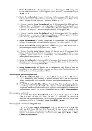 16. Bharat Bhusan Patnaik, J. Hongray Howrelia and M. Selvanayagam 2004. Heavy metal
              toxicity and bioaccumulation- A critical appraisal. Indian Journal of Environment Protection,
              24(10): 757-761.

          17. Bharat Bhusan Patnaik, J. Hongray Howrelia and M. Selvanayagam 2004. Bioinformatics
              softwares for sequence and structure elucidation. Advances in Life Sciences, Arvind Kumar
              and L.K. Singh (Ed.), APH Publishing Corporation, N.Delhi. pp 41-49.

          18. J. Hongray Howrelia, Bharat Bhusan Patnaik and M. Selvanayagam 2004. Effects of plant
              and animal diet on food utilization and energy budget of the freshwater fingerlings Cyprinus
              carpio communis (Linnaeus) and Catla catla (Hamilton). Advances in Life Sciences, Arvind
              Kumar and L.K. Singh (Ed.), APH Publishing Corporation, N.Delhi, pp 401-406.

          19. J. Hongray Howrelia, Bharat Bhusan Patnaik and M. Selvanayagam 2003. Types, analysis
              and construction of webs and total protein quantification in different species of Spiders.
              Indian Journal of Applied Zoological Research 14(2): 172-174.

          20. Bharat Bhusan Patnaik, J. Hongray Howrelia and M. Selvanayagam 2003. Bioinformatics
              softwares for sequence and structure elucidation. Journal of Current Science 3(1): 165-172.

          21. Bharat Bhusan Patnaik, J. Hongray Howrelia and M. Selvanayagam 2003. Recent trends in
              protein folding machineries. Bioinformatics India 1: 40-43.

          22. J. Hongray Howrelia, Bharat Bhusan Patnaik, A.T. Fleming and M. Selvanayagam 2003.
              Effects of plant and animal diet on food utilization and energy budget of the freshwater
              fingerlings Cyprinus carpio communis (Linnaeus) and Catla catla (Hamilton). Indian Journal
              of Environment and Ecoplanning 7(1): 211-220.

          23. Bharat Bhusan Patnaik, A. Subhan and M. Selvanayagam 2002.Toxicity to the fingerlings
              of a carp Sarotherodon mossambicus by a synthetic pyrethroid fenvalerate. Indian Journal of
              Environment and Ecoplanning 6(3): 551-558.

          24. Bharat Bhusan Patnaik, A.T. Fleming and M. Selvanayagam 2002. Effects of plant and
              animal diets on food utilization of the fresh water carp Labeo rohita (Hamilton). Ecology and
              Ethology of Aquatic Biota. Arvind kumar (Eds.).

Research papers accepted for publication
          1. Bharat Bhusan Patnaik, M.Z. Khan, H. Lakshmi, S.S. Manna, A.K. Saha and B.B. Bindroo
              (2013). Performance based screening of potential bivoltine breeds and their foundation
              crosses in unfavourable seed crop season of Eastern India. Book on Biodiversity (ISBN No.)-
              In Print.
          2. Park Bo Mi, Seung Han Oh, Bharat Bhusan Patnaik, Dong Hyun Kim, Yong Hun Jo, Hun
              Cheon Jeong, Yong Seok Lee, Kisung Ko, Iksoo Kim and Yeon Soo Han (2013). Expression
              analysis and immunohistochemical localization of putative tumor suppressor QM homologue
              from the cabbage butterfly, Pieris rapae. Entomological Research (SCI-E)-Wiley-Blackwell.

Research papers under review
          1. S.H. Oh, D.H. Kim, Bharat Bhusan Patnaik, Y.H. Jo, M.Y. Noh, H.J. Lee, K.H. Lee, K.H.
             Yoon, W.J. Kim, J.Y. Noh, H.C. Jeong, Y.S. Lee, C.X. Zhang and Y.S. Han (2013).
             Molecular and immunohistochemical characterization of chitinase gene from Pieris rapae
             granulovirus. Archives of Virology (SCI Impact factor 2.111) - Springer.

Research papers communicated for publication

          1    Y.S. Lee, S.W. Kang, Bharat     Bhusan Patnaik, S.H. Oh, D.H. Kim, Y.H. Jo, M.Y. Noh,
               G.W. Seo, H.C. Jeong, H.B.      Lee, C.X. Zhang and Y.S. Han. A novel method for the
               construction of Pieris rapae    granulovirus genome from virus infected hosts: Genomic
               sequence characterization and   analysis. Genome Research (SCI Impact factor 13.608) –
               Cold Spring Harbor Press.
 