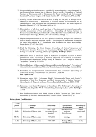 12. Recurrent backcross breeding strategy coupled with proteomics study – A novel approach for
            development of near isogenic line of silkworm, Bombyx mori L. - Proceedings of National
            Seminar on Bioresources and its Management for Food, Livelihood and Environmental
            Security (20th All India Congress of Zoology), Mumbai, 29th – 31st December, 2009, pp. 182.

        13. Scanning Electron microscopic studies of larval fat body and silk gland in Bombyx mori L.
            exposed to thermal stress - Proceedings of National Seminar on Bioresources and its
            Management for Food, Livelihood and Environmental Security (20th All India Congress of
            Zoology), Mumbai, 29th – 31st December, 2009, pp. 15.

        14. Histopathology of gill, liver, muscle and brain of Cyprinus carpio communis L. exposed to
            sublethal concentration of lead and cadmium – Proceedings of National Seminar on
            Bioresources and its Management for Food, Livelihood and Environmental Security (20 th All
            India Congress of Zoology), Mumbai, 29th – 31st December, 2009, pp. 112.

        15. Impact of temperature stress on heat shock protein 72 expression, biological and commercial
            traits of Bombyx mori cross breed PM x CSR2 – Proceedings of 1 st International Symposium
            on Insect Biotechnology & 2nd Korea-Japan Joint Symposium on Insect Biotechnology,
            Busan, Korea, 27th-30th May, 2009.

        16. Death by Misfolding- The Prion Diseases- Proceedings of National Symposium and
            Workshop on Genomics, Proteomics and Computational Biology- Today & Tomorrow, Vel’s
            College of Science & Technology, Chennai pp. 42 (2006). Best Paper Award

        17. Differential effects of antioxidant agents in modulation of apoptosis induction in human
            promonocytic cells- Proceedings of National Symposium and Workshop on Genomics,
            Proteomics and Computational Biology- Today & Tomorrow, Vel’s College of Science &
            Technology, Chennai pp. 32 (2006).

        18. Meeting Challenges of Heavy metal pollution using Biosorption Technology”- Proceedings of
            National Conference on Plant and Microbial Biotechnology, Loyola College, Chennai (2005).

        19. Biomarkers- An indispensable tool for Environmental Risk Assessment”- Proceedings of
            Seminar on “Healthy Environment for next generation” (2004): 49.
            Best Paper Award

        20. Bioanalysis using High Performance Liquid Chromatography-Theory and Practice”-
            Proceedings of State level Symposium on HiTech instrumentation in Medical Laboratory
            Technology for the Diagnosis of Human Diseases, Loyola College, Chennai (2004): 93-94.

        21. Proteomics- Most Recent Development in Recombinant DNA Technology”- Proceedings of
            MICROFEAST, Sengunthar Arts & Science College, Tiruchengode, T.N. (2003). Best Paper
            Award

        22. Heat Conditioning induces Heat Shock Proteins in Broiler Chickens and Turkey Poults”-
            Proceedings of State level Seminar on Poultry, Loyola College, Chennai (2003): 34.

Educational Qualification:

      Exam
     passed             University/                Year of study          Specialized or       Percentage of
                         Board                                           Elected subjects         Marks
                                                   2001- 2005            Specialization in        Highly
     Ph D       University of Madras, India     November (Degree            Molecular           commended
                                                    awarded)              Biotechnology

    M. Phil     University of Madras, India         1999-2000                Zoology               79%

     M. Sc      University of Madras, India         1997-1999            Zoology (Main)           60.8%
                                                                         Silver Medal for
 