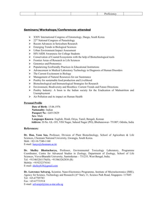 Proficiency




Seminars/Workshops/Conferences attended

       XXIV International Congress of Entomology, Daegu, South Korea
       22nd National Congress of Parasitology
       Recent Advances in Sericulture Research
       Emerging Trends in Biological Sciences
       Urban Environment Impact Assessment
       HIV/AIDS Awareness for College Students
       Conservation of Coastal Ecosystems with the help of Biotechnological tools
       Frontier Areas of Research in Life Sciences
       Genomics and Proteomics
       Popularizing Ecofriendly Practices in Educational Institutions
       Advancement in Medical Laboratory Technology in Diagnosis of Human Disorders
       The Current Excitement in Biology
       Management of Natural Resources for our Sustenance
       Poultry for sustainable food production and Livelihood
       Biotechnological and Immunological Strategies for Research
       Environment, Biodiversity and Bioethics: Current Trends and Future Directions
       Poultry Industry: A boon to the Indian society for the Eradication of Malnutrition and
        Unemployment
       Air Pollution and its impact on Human Health

Personal Profile
      Date of Birth- 15.06.1976
      Nationality- Indian
      Passport No - G6513829
      Sex- Male
      Languages Known- English, Hindi, Oriya, Tamil, Bengali, Korean
      Address: H-No. GL-103, VSS Nagar, Saheed Nagar (PO), Bhubaneswar- 751007, Odisha, India

References:

Dr. Han, Yeon Soo, Professor, Division of Plant Biotechnology, School of Agriculture & Life
Sciences, Chonnam National University, Gwangju, South Korea.
Mob: +82-10-7340-1160
E-mail: hanys@chonnam.ac.kr

Dr. Shelley Bhattacharya, Professor, Environmental Toxicology Laboratory, Programme
Coordinator, Centre for Advanced Studies in Zoology, Department of Zoology, School of Life
Sciences, Visva-Bharathi University, Santiniketan – 731235, West Bengal, India.
Tel: +913463261176(O); +913463262838 (R)
Mobile: +919232374161
E-mail: shelleyb38@gmail.com

Dr. Lawrence Selvaraj, Scientist, Nano-Electronics Programme, Institute of Microelectronics (IME),
Agency for Science, Technology and Research (A* Star), 11, Science Park Road, Singapore- 117685
Tel: +65-67705783
Fax: +65-67731914
E-mail: selvarajsl@ime.a-star.edu.sg
 