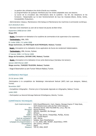 - La gestion des utilisateurs les droits d’accès aux modules. - La programmation de quelques interfaces pour les rendre adaptable avec nos besoins. - La suivie de la circulation des informations dans le système : les OF, les réceptions et les livraisons : Responsable sur le bien fonctionnement de tous les modules (Stock, Achat, Vente, Comptabilité, Production). - Administration réseaux, Maintenance informatique et Maintenance les machines à commande numérique. Avril 2010/Avril 2011 - Services Civils Volontaire au sein de la maison de jeunes de Beni-khiar. Septembre 2008/Janvier 2009 
Stage PFE - Sujet : Conception et réalisation d’un système de commande et de supervision d’un ascenseur. - Technologie : VB6, ISIS. 01 Juillet 2008 / 31 Juillet 2008 
Stage technicien, LA PRATIQUE ELECTRONIQUE, Nabeul, Tunisie - Sujet : Conception et la réalisation d’une application de Suivie de rendement hebdomadaire. - Technologie : VB6, Access, Sybase. 17 Janvier 2008 / 12 Février 2008 
Stage de formation, ZAYANI CME, Nabeul, Tunisie - Sujet : Conception et la réalisation d’une carte électronique (Variateur de tension). Janvier 2007/Février 2007 
Stage ouvrier, TUNISIE TELECOM, Nabeul, Tunisie 
- Stage d’observation au sein Tunisie Télécom Nabeul, Tunisie. EXPÉRIENCE PRATIQUE 25-26 Janvier 2008 -Participation à la compétition de Webdesign international festival (WIF) tant que designer, Nabeul, Tunisie. Novembre 2007 - Compétition Infographie - Premier prix à l’olympiade régionale en infographie, Nabeul, Tunisie. Juillet 2005 - Participation au Second Estivage National d’Intelligence, Bizerte, Tunisie. COMPÉTENCES TECHNIQUES 
Outil d’administration | 
EON (EyesOfNetwork), Cacti, Nagios, Manage Engine IT Help Desk, GLPI (Gestionnaire Libre de Parc Informatique) 
OS | 
Windows Server 2003 R2/2008 R2, Linux, Mac Os 
Annuaire| 
Active Directory 
ERP | 
JEEVES, OpenERP, Ok-Manger 
ECM | 
Alfresco 
SGBD | 
Oracle, SQL Server, PostgreSQL, MySQL, Access 
Reporting | 
Birt, Crystal Report 
Outil de conception | 
UML, Merise 
Outil de modélisation | 
Sybase, Open ModelSphere 
Langages de programmation | 
C, C#, JAVA, VB6, VB.NET, Assembleur, PHP5 
Virtualisation| 
Xen (Citrix), VMware 
Proxy | 
Squid 
Réseaux| 
TCP-IP, DNS, DHCP  