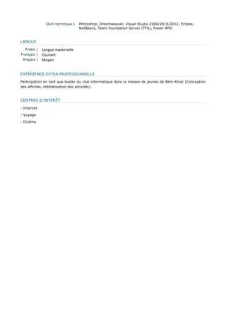 Outil technique | 
Photoshop, Dreamweaver, Visual Studio 2008/2010/2012, Eclipse, NetBeans, Team Foundation Server (TFS), Power AMC LANGUE 
Arabe | 
Langue maternelle 
Français | 
Courant 
Anglais | 
Moyen EXPÉRIENCE EXTRA-PROFESSIONNELLE Participation en tant que leader du club informatique dans la maison de jeunes de Béni-Khiar (Conception des affiches, médiatisation des activités). CENTRES D'INTÉRÊT - Internet - Voyage - Cinéma 