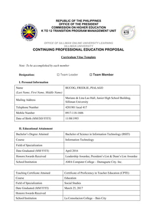 REPUBLIC OF THE PHILIPPINES
OFFICE OF THE PRESIDENT
COMMISSION ON HIGHER EDUCATION
K TO 12 TRANSITION PROGRAM MANAGEMENT UNIT
OFFICE OF SILLIMAN ONLINE UNIVERSITY LEARNING
SILLIMAN UNIVERSITY
CONTINUING PROFESSIONAL EDUCATION PROPOSAL
Curriculum Vitae Template
Note: To be accomplished by each member
Designation: ☐ Team Leader ☐ Team Member
I. Personal Information
Name
(Last Name, First Name, Middle Name)
BUCOG, FREDLIE, PIALAGO
Mailing Address
Mariano & Lina Lao Hall, Junior High School Building,
Silliman University
Telephone Number 4201901 local 417
Mobile Number 0917-118-1606
Date of Birth (MM/DD/YYYY) 11/08/1993
II. Educational Attainment
Bachelor’s Degree Attained Bachelor of Science in Information Technology (BSIT)
Course Information Technology
Field of Specialization
Date Graduated (MM/YYYY) April 2016
Honors/Awards Received Leadership Awardee, President’s List & Dean’s List Awardee
School/Institution AMA Computer College – Dumaguete City. Inc.
Teaching Certificate Attained Certificate of Proficiency in Teacher Education (CPTE)
Course Education
Field of Specialization Social Studies
Date Graduated (MM/YYYY) March 25, 2017
Honors/Awards Received
School/Institution La Consolacion College – Bais City
 