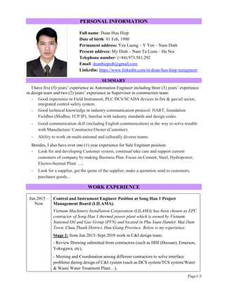 Page1/3
PERSONAL INFORMATION
Full name: Doan Huu Hiep
Date of birth: 01 Feb, 1990
Permanent address: Yen Luong – Y Yen – Nam Dinh
Present address: My Dinh – Nam Tu Liem – Ha Noi
Telephone number: (+84).973.581.292
Email: doanhiepcdt@gmail.com
Linkedin: https://www.linkedin.com/in/doan-huu-hiep-icengineer/
SUMMARY
I have five (5) years’ experience as Automation Engineer including three (3) years’ experience
in design team and two (2) years’ experience as Supervisor in construction team:
- Good experience in Field Instrument, PLC/DCS/SCADA devices in fire & gas/oil sector,
integrated control safety system.
- Good technical knowledge in industry communication protocol: HART, foundation
Fieldbus (Modbus TCP/IP), familiar with industry standards and design codes.
- Good communication skill (including English communication) in the way re-solve trouble
with Manufacture/ Constructor/Owner (Customer).
- Ability to work on multi-national and culturally diverse teams.
Besides, I also have over one (1) year experience for Sale Engineer position:
- Look for and developing Customer system, continual take care and support current
customers of company by making Business Plan. Focus on Cement, Steel, Hydropower,
Electro-thermal Plant …;
- Look for a supplier, get the quote of the supplier, make a quotation send to customers,
purchaser goods...
WORK EXPERIENCE
Jun.2015 –
Now
Control and Instrument Engineer Position at Song Hau 1 Project
Management Board (LILAMA).
Vietnam Machinery Installation Corporation (LILAMA) has been chosen as EPC
contractor of Song Hau 1 thermal power plant which is owned by Vietnam
National Oil and Gas Group (PVN) and located in Phu Xuan Hamlet, Mai Dam
Town, Chau Thanh District, Hau Giang Province. Below is my experience:
Stage 1: from Jun.2015~Sept.2018 work in C&I design team:
- Review Drawing submitted from contractors (such as DHI (Doosan), Emerson,
Yokogawa, etc),
- Meeting and Coordination among different contractors to solve interface
problems during design of C&I system (such as DCS system/TCS system/Water
& Waste Water Treatment Plant…),
 