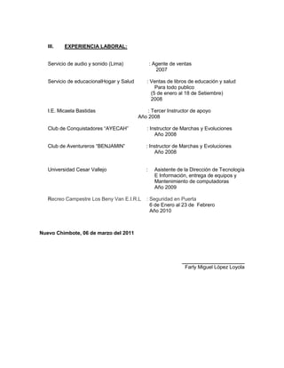 III.   EXPERIENCIA LABORAL:


   Servicio de audio y sonido (Lima)             : Agente de ventas
                                                    2007

   Servicio de educacionalHogar y Salud      : Ventas de libros de educación y salud
                                                 Para todo publico
                                               (5 de enero al 18 de Setiembre)
                                               2008

   I.E. Micaela Bastidas                      : Tercer Instructor de apoyo
                                          Año 2008

   Club de Conquistadores “AYECAH”           : Instructor de Marchas y Evoluciones
                                                 Año 2008

   Club de Aventureros “BENJAMIN”            : Instructor de Marchas y Evoluciones
                                                 Año 2008


   Universidad Cesar Vallejo                 :     Asistente de la Dirección de Tecnología
                                                   E Información, entrega de equipos y
                                                   Mantenimiento de computadoras
                                                   Año 2009

   Recreo Campestre Los Beny Van E.I.R.L     : Seguridad en Puerta
                                               6 de Enero al 23 de Febrero
                                               Año 2010



Nuevo Chimbote, 06 de marzo del 2011




                                                               ______________________
                                                                Farly Miguel López Loyola
 
