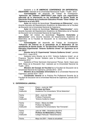 - Asistente a la IX AMERICAS CONFERENCE ON DIFFERENTIAL
EQUATIONS, relaizado en la Universidad Nacional de Trujillo – Trujillo - 2012
- Coinvestigador del desarrollo del Trabajo de Investigación:
“Aplicación del Software CMAPTOOLS para lograr una organización
adecuada de la información en los estudiantes de Quinto Grado de
Educación Primaria de la Institución Educativa Privada “César Vallejo” de
Cajamarca en el año 2012.
- Autor del módulo de Aprendizaje “Ecuaciones en Diferencias”, como
docente Asociado del Departamento Académico de Matemática de la Facultad
de Educación de la Universidad Nacional de Cajamarca.
- Autor del módulo de Aprendizaje “Matrices y Determinantes”, como
docente Asociado del Departamento Académico de Matemática de la Facultad
de Educación de la Universidad Nacional de Cajamarca.
- Autor del módulo de Aprendizaje “Espacios Vectoriales y
Aplicaciones” como docente Asociado del Departamento Académico de
Matemática de la Facultad de Educación de la Universidad Nacional de
Cajamarca.
- Coinvestigador del desarrollo del Trabajo de Investigación:
“Influencia del Internet en el aprendizaje de la Matemática de los
estudiantes de Quinto Grado “A” de Educación Primaria de la Institución
Educativa Experimental “Antonio Guillermo Urrelo” de Cajamarca en el
año 2013”.
- Director de la I.E. Experimental “Antonio Guillermo Urrelo”, periodo
mayo 2012 – mayo 2014.
- Asistente como Director de la I.E.E. “Antonio Guillermo Urrelo”, en el
Programa “Servicio Escolar Solidario para la Prevención y Atención de
Desastres 2012”.
- Asistente al Primer Seminario Internacional “Pensar, Sentir, Hacer para
SER: Retos de la Educación Hoy”, realizado por la Universidad Nacional de
Trujillo – 2013.
- Miembro del Consejo de Facultad de la Facultad de Educación de la
Universidad Nacional de Cajamarca, periodo 2012 – 2015.
- Miembro de la Asamblea Universitaria de la universidad Nacional de
Cajamarca, periodo 2014 – 2017.
- Coordinador General de la Práctica Pre Profesional Docente de la
Facultad de Educación de la Universidad Nacional de Cajamarca, periodo 2013
– 2017.
V. EXPERIENCIA LABORAL:
Fecha : Enero – Junio de 1997
Cargo : Profesor de Física
Institución : Academia Pre Universitaria “28 de Setiembre”.
Fecha : Abril – Junio de 1998
Cargo : Profesor Practicante.
Institución : “Antonio Guillermo Urrelo”.
Fecha : Enero – Marzo de 2000
Cargo : Profesor de Álgebra
Institución : Academia Pre Universitaria “San Fernando”.
Fecha : Julio de 1998 – Diciembre del 2012
Cargo : Profesor de Matemática y Física.
Institución : Colegio Particular “Interamericano”.
Fecha : Mayo de 2001 – Hasta la actualidad
 