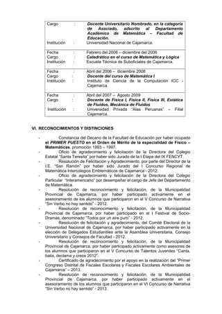 Cargo : Docente Universitario Nombrado, en la categoría
de Asociado, adscrito al Departamento
Académico de Matemática – Facultad de
Educación.
Institución : Universidad Nacional de Cajamarca.
Fecha : Febrero del 2006 – diciembre del 2006
Cargo : Catedrático en el curso de Matemática y Lógica
Institución : Escuela Técnica de Suboficiales de Cajamarca.
Fecha : Abril del 2006 – diciembre 2008
Cargo : Docente del curso de Matemática I
Institución : Instituto de Ciencia de la Computación ICC -
Cajamarca.
Fecha : Abril del 2007 – Agosto 2009
Cargo : Docente de Física I, Física II, Física III, Estática
de Fluidos, Mecánica de Fluidos
Institución : Universidad Privada “Alas Peruanas” – Filial
Cajamarca.
VI. RECONOCIMIENTOS Y DISTINCIONES
- Constancia del Decano de la Facultad de Educación por haber ocupado
el PRIMER PUESTO en el Orden de Mérito de la especialidad de Físico –
Matemáticas, promoción 1993 – 1997.
- Oficio de agradecimiento y felicitación de la Directora del Colegio
Estatal “Santa Teresita” por haber sido Jurado de la I Etapa del IX FENCYT.
- Resolución de Felicitación y Agradecimiento, por parte del Director de la
I.E. “San Ramón” por haber sido Jurado del I Concurso Regional de
Matemática Intercolegios Emblemáticos de Cajamarca - 2012.
- Oficio de agradecimiento y felicitación de la Directora del Colegio
Particular “Interamericano” por desempeñar el cargo de Jefe del Departamento
de Matemática.
- Resolución de reconocimiento y felicitación, de la Municipalidad
Provincial de Cajamarca, por haber participado activamente en el
asesoramiento de los alumnos que participaron en el V Concurso de Narrativa
“Sin Verbo no hay sentido” - 2012.
- Resolución de reconocimiento y felicitación, de la Municipalidad
Provincial de Cajamarca, por haber participado en el I Festival de Socio-
Dramas, denominado “Todos por un aire puro” - 2012.
- Resolución de felicitación y agradecimiento, del Comité Electoral de la
Universidad Nacional de Cajamarca, por haber participado activamente en la
elección de Delegados Estudiantiles ante la Asamblea Universitaria, Consejo
Universitario y Consejos de Facultad - 2012.
- Resolución de reconocimiento y felicitación, de la Municipalidad
Provincial de Cajamarca, por haber participado activamente como asesores de
los alumnos que participaron en el V Concurso de Talentos Juveniles “Canta,
baila, declama y crece 2012”.
- Certificado de agradecimiento por el apoyo en la realización del “Primer
Congreso Distrital de Fiscales Escolares y Fiscales Escolares Ambientales de
Cajamarca” – 2013.
- Resolución de reconocimiento y felicitación, de la Municipalidad
Provincial de Cajamarca, por haber participado activamente en el
asesoramiento de los alumnos que participaron en el VI Concurso de Narrativa
“Sin Verbo no hay sentido” - 2013.
 