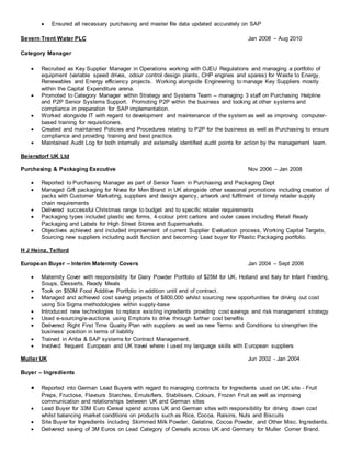  Ensured all necessary purchasing and master file data updated accurately on SAP
Severn Trent Water PLC Jan 2008 – Aug 2010
Category Manager
 Recruited as Key Supplier Manager in Operations working with OJEU Regulations and managing a portfolio of
equipment (variable speed drives, odour control design plants, CHP engines and spares) for Waste to Energy,
Renewables and Energy efficiency projects. Working alongside Engineering to manage Key Suppliers mostly
within the Capital Expenditure arena.
 Promoted to Category Manager within Strategy and Systems Team – managing 3 staff on Purchasing Helpline
and P2P Senior Systems Support. Promoting P2P within the business and looking at other systems and
compliance in preparation for SAP implementation.
 Worked alongside IT with regard to development and maintenance of the system as well as improving computer-
based training for requisitioners.
 Created and maintained Policies and Procedures relating to P2P for the business as well as Purchasing to ensure
compliance and providing training and best practice.
 Maintained Audit Log for both internally and externally identified audit points for action by the management team.
Beiersdorf UK Ltd
Purchasing & Packaging Executive Nov 2006 – Jan 2008
 Reported to Purchasing Manager as part of Senior Team in Purchasing and Packaging Dept
 Managed Gift packaging for Nivea for Men Brand in UK alongside other seasonal promotions including creation of
packs with Customer Marketing, suppliers and design agency, artwork and fulfilment of timely retailer supply
chain requirements
 Delivered successful Christmas range to budget and to specific retailer requirements
 Packaging types included plastic vac forms, 4-colour print cartons and outer cases including Retail Ready
Packaging and Labels for High Street Stores and Supermarkets.
 Objectives achieved and included improvement of current Supplier Evaluation process, Working Capital Targets,
Sourcing new suppliers including audit function and becoming Lead buyer for Plastic Packaging portfolio.
H J Heinz, Telford
European Buyer – Interim Maternity Covers Jan 2004 – Sept 2006
 Maternity Cover with responsibility for Dairy Powder Portfolio of $25M for UK, Holland and Italy for Infant Feeding,
Soups, Desserts, Ready Meals
 Took on $50M Food Additive Portfolio in addition until end of contract.
 Managed and achieved cost saving projects of $800,000 whilst sourcing new opportunities for driving out cost
using Six Sigma methodologies within supply-base
 Introduced new technologies to replace existing ingredients providing cost savings and risk management strategy
 Used e-sourcing/e-auctions using Emptoris to drive through further cost benefits
 Delivered Right First Time Quality Plan with suppliers as well as new Terms and Conditions to strengthen the
business’ position in terms of liability
 Trained in Ariba & SAP systems for Contract Management.
 Involved frequent European and UK travel where I used my language skills with European suppliers
Muller UK Jun 2002 - Jan 2004
Buyer – Ingredients
 Reported into German Lead Buyers with regard to managing contracts for Ingredients used on UK site - Fruit
Preps, Fructose, Flavours Starches, Emulsifiers, Stabilisers, Colours, Frozen Fruit as well as improving
communication and relationships between UK and German sites
 Lead Buyer for 33M Euro Cereal spend across UK and German sites with responsibility for driving down cost
whilst balancing market conditions on products such as Rice, Cocoa, Raisins, Nuts and Biscuits
 Site Buyer for Ingredients including Skimmed Milk Powder, Gelatine, Cocoa Powder, and Other Misc. Ingredients.
 Delivered saving of 3M Euros on Lead Category of Cereals across UK and Germany for Muller Corner Brand.
 