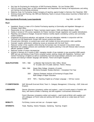  Key User for Purchasing for Introduction of SAP Purchasing Module - Go Live October 2003.
 Part of 6 month Project Team on SAP implementation and responsible for training of all requisitioners and writing
and training of all purchasing processes
 Maternity Cover for Purchasing Analyst managing all reporting against budget to Germany from November 2002
 Working closely with Planning, QA, NPD and Marketing Teams to ensure timely product launches to Retail both in
Germany and UK
Kerry Ingredients (Previously Lucas Ingredients) Aug 1996 - Jun 2002
Buyer
 Ingredients Buyer in a team of 5 in Central Purchasing reporting to Commodity and Ingredient Managers at
European Head Office.
 Responsible for raw materials for Flavour business (spend approx. £4M) and Bakery Division (£3M).
 Saving in excess of 10% across ingredients for Flavour business through negotiation and supplier rationalisation.
 Reporting and analysis on Budget, Actual and Variance monthly reports considering currency and commodity
market conditions.
 Progressed the technical evaluation and approval of new and alternative materials in conjunction with the
Technical and QA Departments through both manual systems and Optiva.
 Ensured price information on systems was current with multiple lot sizes and economic order quantities
 Improved supplier performance addressing issues as necessary with the Audit Team
 Reduced number of live suppliers whilst ensuring the business was not exposed in key product areas
 Maintained and updated contracts and coordinated with logistics planning in line with forecast data to ensure
efficient operation of MRP.
 Reduced number of invoice discrepancies
 Worked in Germany for 6 months in 2001 managing transfer of raw materials to new acquisition (£6M spend),
MRP and use and training of new Promix computer system, working closely with Operations, Technical, and
Central Purchasing in England as well as coordinating local site issues between production and customer
services and liaising in relevant language with German, French and English Suppliers
QUALIFICATIONS: 1976 – 1982 La Retraite High School for Girls, Clifton, Bristol
10 O Levels and 3 A Levels (German, French, History)
1983– 1984 Queen Mary College, University of London
BA (Hons) European Studies (German) – Completed First Year
2001 Diploma Chartered Institute of Purchasing & Supply Chain
Bath College of Higher Education
2014 TEFL – Teaching English as a Foreign Language – 120 hour course
IT COMPETENCES: SAP, Microsoft Excel and Word, Track 8 – Category Management, E-Sourcing – SAP, Ariba and
Emptoris
LANGUAGES: German (Business competency written and spoken) – used in 6 month project in Frankfurt with
Kerry, with teams at Nivea in Hamburg and with suppliers in all business environments
French (Business competency written and spoken) – used mostly at Britvic with suppliers and
with colleagues at French sites and working with Hyatt as well as on a daily basis as French
resident
MOBILITY: Full Driving Licence and own car – European region
INTERESTS: Travel, Reading, Holistic Therapies, Gardening, Teaching English
 