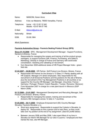 Curriculum Vitae

Name:           MANCINI, Karen Anne
Address:        6 bis rue Madame, 78000 Versailles, France
Telephone:      home: +33 13 02 12 542
                Mobile: +33 67 84 07 746
E-Mail:         klbbond@yahoo.de
Nationality:    British
DOB:            03.08.1964

Work Experience:


Faurecia Automotive Group - Faurecia Seating Product Group (SPG)
Since 01.10.2008 - SPG - Management Development Manager - Support Functions,
Nanterre & Brieres, France
   • Responsible for managing the careers and training of all the product groups
       managers, in support functions (HR, Finance, Purchasing, and Sales &
       Marketing). Directly in charge of France and Germany with world-wide
       consolidation. Assisting and validating on recruitment.
   • from December 2008 additional duties of HR Project Manager India – green-
       field site

01.02.2007 – 30.09.2008 - HR Partner, Soft Product Line Division, Brieres, France
   • Responsible HR Partner for the division’s 13 Sites (11 Plants) dealing with all
       HR subjects. Manager of 4 direct employees. Also responsible for the
       recruitment of all Divisional Positions and the positions for the site of Brieres,
       plus the recruitment of the Top Management Positions in all countries or as
       support for the Country HR Manager / site Manager. (Countries: France /
       Germany / Portugal / Poland / Czech Republic / Tunisia / Romania / Morocco)
   • From November 2007 in charge for a new plant launch in Morocco (SOP
       March 2008).

01.12.2006 – 31.01.2007 - Management Development and Recruiting Manager, Soft
Product Line Division, Brieres, France.
   • Responsible for managing the careers, training and recruitment of the
       divisions 480 managers across 12 sites in 7 countries.

01.05.2006 – 30.11.2006 - Employee Empowerment (EE) Country Manager
Slovakia, Faurecia Slovakia s.r.o.
   • Short term assignment. Responsible to support the 5 plants in Slovakia, to
       deploy EE. Responsible to hire a person and to train them, so they could
       take over my position at the end of my assignment. (See EE profile below)

   •      Between January 2006 and May 2006, I also spent Most of my time in
          Slovakia as Interim HR Manager for our site in Lozorno. I employed and then
          trained the new, site HR Manager.
 