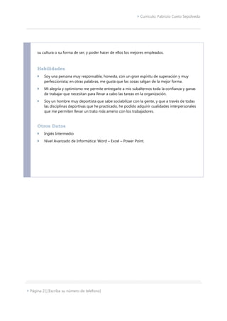  Currículo: Fabrizio Cueto Sepúlveda
 Página 2 | [Escriba su número de teléfono]
su cultura o su forma de ser; y poder hacer de ellos los mejores empleados.
Habilidades
 Soy una persona muy responsable, honesta, con un gran espíritu de superación y muy
perfeccionista; en otras palabras, me gusta que las cosas salgan de la mejor forma.
 Mi alegría y optimismo me permite entregarle a mis subalternos toda la confianza y ganas
de trabajar que necesitan para llevar a cabo las tareas en la organización.
 Soy un hombre muy deportista que sabe sociabilizar con la gente, y que a través de todas
las disciplinas deportivas que he practicado, he podido adquirir cualidades interpersonales
que me permiten llevar un trato más ameno con los trabajadores.
Otros Datos
 Inglés Intermedio
 Nivel Avanzado de Informática: Word – Excel – Power Point.
 