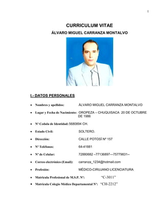 1
CURRICULUM VITAE
ÁLVARO MIGUEL CARRANZA MONTALVO
I.- DATOS PERSONALES
Nombres y apellidos: ÁLVARO MIGUEL CARRANZA MONTALVO
Lugar y Fecha de Nacimiento: OROPEZA – CHUQUISACA 20 DE OCTUBRE
……………...DE 1986
Nº Cedula de Identidad:5680894 CH.
Estado Civil: SOLTERO.
Dirección: CALLE POTOSÍ Nº 157
Nº Teléfonos: 64-41881
Nº de Celular: 72880682 –77136897—75779831--
Correo electrónico (Email): carranza_1234@hotmail.com
Profesión: MÉDICO-CIRUJANO LICENCIATURA
Matricula Profesional de M.S.P. Nº: …. “C-3011”
Matrícula Colegio Médico Departamental Nº: “CH-2212”
 