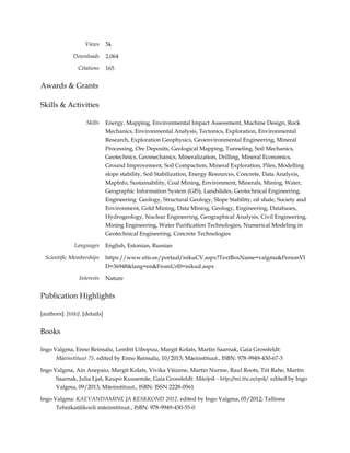 Views
Downloads
Citations

5k
2,064
165

Awards & Grants
Skills & Activities
Skills

Energy, Mapping, Environmental Impact Assessment, Machine Design, Rock
Mechanics, Environmental Analysis, Tectonics, Exploration, Environmental
Research, Exploration Geophysics, Geoenvironmental Engineering, Mineral
Processing, Ore Deposits, Geological Mapping, Tunneling, Soil Mechanics,
Geotechnics, Geomechanics, Mineralization, Drilling, Mineral Economics,
Ground Improvement, Soil Compaction, Mineral Exploration, Piles, Modelling
slope stability, Soil Stabilization, Energy Resources, Concrete, Data Analysis,
MapInfo, Sustainability, Coal Mining, Environment, Minerals, Mining, Water,
Geographic Information System (GIS), Landslides, Geotechnical Engineering,
Engineering Geology, Structural Geology, Slope Stability, oil shale, Society and
Environment, Gold Mining, Data Mining, Geology, Engineering, Databases,
Hydrogeology, Nuclear Engineering, Geographical Analysis, Civil Engineering,
Mining Engineering, Water Purification Technologies, Numerical Modeling in
Geotechnical Engineering, Concrete Technologies

Languages
Scientific Memberships

English, Estonian, Russian
https://www.etis.ee/portaal/isikuCV.aspx?TextBoxName=valgma&PersonVI
D=36948&lang=en&FromUrl0=isikud.aspx

Interests

Nature

Publication Highlights
[authors]: [title]. [details]

Books
Ingo Valgma, Enno Reinsalu, Lembit Uibopuu, Margit Kolats, Martin Saarnak, Gaia Grossfeldt:
Mäeinstituut 75. edited by Enno Reinsalu, 10/2013; Mäeinstituut., ISBN: 978-9949-430-67-3
Ingo Valgma, Ain Anepaio, Margit Kolats, Vivika Väizene, Martin Nurme, Raul Roots, Tiit Rahe, Martin
Saarnak, Julia Ljaš, Kaupo Kuusemäe, Gaia Grossfeldt: Mäeõpik - http://mi.ttu.ee/opik/. edited by Ingo
Valgma, 09/2013; Mäeinstituut., ISBN: ISSN 2228-0561
Ingo Valgma: KAEVANDAMINE JA KESKKOND 2012. edited by Ingo Valgma, 05/2012; Tallinna
Tehnikaülikooli mäeinstituut., ISBN: 978-9949-430-55-0

 