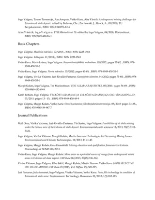 Ingo Valgma, Tauno Tammeoja, Ain Anepaio, Veiko Karu, Aire Västrik: Underground mining challenges for
Estonian oil shale deposit. edited by Buhrow, Chr.; Zuchowski, J.; Haack, A., 05/2008; TU
Bergakademie., ISBN: 978-3-940276-12-4
A ire V ästr ik, Ing o V a lg m a: TTÜ Mäeinstituut 70. edited by Ingo Valgma, 04/2008; Mäeinstituut.,
ISBN: 978-9949-430-16-1

Book Chapters
Ingo Valgma: Maailma mäendus. 02/2013; , ISBN: ISSN 2228-0561
Ingo Valgma: Kildagaas. 11/2012; , ISBN: ISSN 2228-0561
Veiko Karu, Maris Leiaru, Ingo Valgma: Kaevandamisjääkide andmebaas. 05/2012: pages 57-62; , ISBN: 9789949-430-55-0
Veiko Karu, Ingo Valgma: Norra mäendus. 05/2012: pages 40-49; , ISBN: 978-9949-430-55-0
Ingo Valgma, Vivika Väizene, Jüri-Rivaldo Pastarus: Kaeveõõnte täitmine. 01/2012: pages 75-85; , ISBN: 9789949-430-55-0
Margit Kolats, Ingo Valgma, Ttü Mäeinstituut: VESI ALLMAARAJATISTES. 05/2011: pages 56-69; , ISBN:
978-9949-430-49-9
Karin Robam, Ingo Valgma: VEEKÕRVALDAMINE JA VEEKÕRVALDAMISEGA SEOTUD UURINGUD.
05/2011: pages 13 - 15; , ISBN: 978-9949-430-49-9
Ingo Valgma, Margit Kolats, Veiko Karu: Streki toestamine põlevkiviaherainebetooniga. 05/2010: pages 33-38; ,
ISBN: 978-9985-59-987-7

Journal Publications
Mall Orru, Vivika Vaizene, Juri-Rivaldo Pastarus, Ylo Systra, Ingo Valgma: Possibilities of oil shale mining
under the Selisoo mire of the Estonia oil shale deposit. Environmental earth sciences 12/2013; 70(7):33113321.
Ingo Valgma, Vivika Väizene, Margit Kolats, Martin Saarnak: Technologies for Decreasing Mining Losses.
Environmental and Climate Technologies. 11/2013; 11:41-47.
Ingo Valgma, Margit Kolats, Gaia Grossfeldt: Mining education and qualification framework in Estonia.
Proceedings of SOMP. 06/2013;
Veiko Karu, Ingo Valgma, Margit Kolats: Mine water as a potential source of energy from underground mined
areas in Estonian oil shale deposit. Oil Shale 06/2013; 30(2S):336-362.
Vivika Väizene, Ingo Valgma, Riho Iskül, Margit Kolats, Martin Nurme, Veiko Karu: HIGH SELECTIVE
OIL SHALE MINING. Oil Shale 01/2013; Vol. 30(No. 2S):305-325.
Juri Pastarus, Julia šommet, Ingo Valgma, Vivika Väizene, Veiko Karu: Paste fills technology in condition of
Estonian oil shale mine. Environment. Technology. Resources. 01/2013; 1(9):182-185.

 