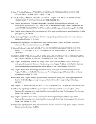 V Karu, A Vastrik, I Valgma: APPLICATION OF MODELLING TOOLS IN ESTONIAN OIL SHALE
MINING AREA. Oil Shale 11/2012; 25(2S):135-144.
V Karu, A Vastrik, A Anepaio, V Vaizene, A Adamson, I Valgma: FUTURE OF OIL SHALE MINING
TECHNOLOGY IN ESTONIA. Oil Shale 11/2012; 25(2S):125-134.
Ingo Valgma, Maris Leiaru, Veiko Karu, Riho Iskül: Sustainable Mining Conditions in Estonia. 11th
International Symposium PÄRNU 2012 “TOPICAL PROBLEMS IN THE FIELD OF ELECTRICAL
AND POWER ENGINEERING” and “Doctoral School of Energy and Geotechnology II”. 01/2012;
Ingo Valgma, Vivika Väizene: Tšiili kaevandusvaring - 2010. aasta kaevandusõnnetus ja meediasündmus. Schola
geologica. 01/2012; 8:109.
Veiko Karu, Ingo Valgma, Karin Robam: Potential usage of underground minewater in heat pumps. Estonia.
Geographical Studies 11. 01/2012;
Margit Kolats, Ingo Valgma, Vivika Väizene, Enno Reinsalu, Merle Otsmaa, Mall Orru: Maardu vee
dünaamika. Kaevandamine ja keskkond. 01/2012;
K Robam, I Valgma, R Iskül: INFLUENCE OF WATER DISCHARGING ON WATER BALANCE AND
QUALITY IN THE TOOLSE RIVER IN UBJA OIL SHALE MINING REGION. Oil Shale 01/2011;
28:447-463.
I VALGMA, E REINSALU, S SABANOV, V KARU: QUALITY CONTROL OF OIL SHALE PRODUCTION
IN ESTONIAN MINES; pp. 239--249. Oil Shale 08/2010; 27(3):239-249.
Ingo Valgma, Karin Robam, Veiko Karu, Margit Kolats, Vivika Väizene, Merle Otsmaa: Potential of
underground minewater in Estonian oil shale mining region. Topical Problems in the Field of Electrical
and Power Engineering and Doctoral School of Energy and Geotechnology II. 01/2010;
Ingo Valgma, Aire Västrik, Vesta Kõpp: Sustainable mining technologies for Estonian minerals industry.
Topical Problems in the Field of Electrical and Power Engineering and Doctoral School of Energy
and Geotechnology II. 01/2010;
Karin Robam, Ingo Valgma: Analysis of water removal parameters in mining sites.. Topical problems in the
field of electrical and power engineering and Doctoral school of energy and geotechnology.
01/2010;
Ingo Valgma: OIL SHALE MINING-RELATED RESEARCH IN ESTONIA. Oil Shale 04/2009; 26(2):445-450.
Heidi Soosalu, Ingo Valgma: Detection of mine collapses with seismic methods- a case study from Estonia..
Resource Reproducing, Low-wasted and Environmentally Protecting Technologies of Development
of the Earth Interior. 01/2009;
Ingo Valgma: Dependence of the mining advance rate on the mining technologies and their usage criteria.
Resource Reproducing, Low-wasted and Environmentally Protecting Technologies of Development
of the Earth Interior. 01/2009;
Heidi Soosalu, Ingo Valgma, Kalmer Sokman: Seismic detection and on-site survey of mine collapses in Estonia.
Nordic Seismic Seminar. 01/2009;

 