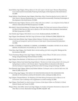 Karin Robam, Ingo Valgma: Mining influence to the water regime in Kunda region. Resource Reproducing,
Low-wasted and Environmentally Protecting Technologies of Development of the Earth Interior.
01/2009;
Sergei Sabanov, Enno Reinsalu, Ingo Valgma, Veiko Karu: Mines Production Quality Control in Baltic Oil
Shale Deposits. Resource Reproducing, Low-wasted and Environmentally Protecting Technologies of
Development of the Earth Interior. 01/2009;
Heidi Soosalu, Ingo Valgma: Detection of mine collaps with seismic methods - a case study from Estonia. Book of
abstracts: International Oil Shale Symposium. 01/2009;
Riho Iskül, E. Kaeval, Karin Robam, Ülo Sõstra, Ingo Valgma: The Origin and Amounts of Removal Water in
the Ubja Oil Shale Opencast Mine and its influence to the Toolse River. Book of abstracts: International
Oil Shale Symposium. 01/2009;
Aire Västrik, Ingo Valgma: Killustikukivi ressurss Eestis. Keskkonnatehnika. 05/2008; 3:51.
Ingo Valgma, Enno Reinsalu, Erik Väli: Usage of Estonian oil shale. Oil Shale 01/2008; 25(2S):101-114.
Helena Lind, Karin Robam, Ingo Valgma, Kalmer Sokman: Developing computational groundwater
monitoring and management system for Estonian oil shale deposit. Geoenvironment & Geotechnics.
01/2008;
V KARU, A VÄSTRIK, A ANEPAIO, V VÄIZENE, A ADAMSON, I VALGMA: FUTURE OF OIL SHALE
MINING TECHNOLOGY IN ESTONIA; pp. 125-134. 01/2008;
Veiko Karu, Ingo Valgma, Aire Västrik: Multi criterial modelling of oil shale mining fields. Mining and the
Environment. 04/2007;
Tauno Tammeoja, Margus Loko, Ingo Valgma, Veiko Karu, Tarmo Tohver: Oil shale reserves in Estonia.
Energy and geotechnology Doctoral School. 01/2007;
Ingo Valgma, Enno Reinsalu: Oil Shale Resources for Oil Production. Oil Shale 01/2007; 24:9-14.
Ingo Valgma, Helena Lind, Katrin Erg, Sergei Sabanov: The future of oil shale mining related to the mining and
hydrogeological conditions in the Estonian deposit. Topical problems of education in the field of
electrical and power engineering and Doctoral school of energy and geotechnology. 01/2007;
Enno Reinsalu, Ingo Valgma, Helena Lind, Kalmer Sokman: Technogenic water in closed oil shale mines. Oil
Shale 01/2006; 23(1):15-28.
H Torn, K Erg, Ingo Valgma: THE IMPACT OF INFILTRATION DAM ON THE GROUNDWATER
REGIME IN THE KURTNA LANDSCAPE RESERVE AREA. Oil Shale 01/2006; 23:3-14.
Ingo Valgma, Christian Buhrow: The Modelling of Oil Shale Mining Development and its Influence to the
Environment. Taiex workshop on EU Legalisation as it affects mining. 01/2006;
Ingo Valgma, Tõnis Kattel: Low depth mining in Estonian oil shale deposit-Abbau von Ölschiefer in Estland.
Schacht, Strecke und Tunnel. 01/2005;
Margus Pensa, Arne Sellin, Aarne Luud, Ingo Valgma: An Analysis of Vegetation Restoration on Opencast Oil
Shale Mines in Estonia. Restoration Ecology 05/2004; 12(2):200 - 206.

 