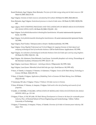 Kaarel Koitmets, Ingo Valgma, Enno Reinsalu: Precision of oil shale energy rating and oil shale resources. Oil
Shale 01/2003; 20(1):15-24.
Ingo Valgma: Estonian oil shale resources calculated by GIS method. Oil Shale 01/2003; 20(3):404-411.
Enno Reinsalu, Ingo Valgma: Geotechnical processes in closed oil shale mines. Oil Shale 01/2003; 20(3S):396403.
ingo valgma: POST-STRIPPING PROCESSES AND THE LANDSCAPE OF MINED AREAS IN ESTONIAN
OIL SHALE OPEN CASTS. Oil Shale 09/2000; 17(2):201 - 212.
Ingo Valgma: Eesti põlevkivikaevanduste tehnoloogiline kaardistamine. 60 aastat mäeinseneride õpetamist
Eestis. 10/1998;
Ingo Valgma: Eesti põlevkivimaardla tehnoloogiline kaardistamine. 60 aastat mäeinseneride õpetamist Eestis.
10/1998;
Ingo Valgma, Paul Vesiloo: Tähelepanuväärne tehisjärv. Keskkonnatehnika. 09/1998;
Ingo Valgma: Using MapInfo Professional and Vertical Mapper for mapping Estonian oil shale deposit and
analysing technological limit of overburden thickness. GIS for Earth Science Applications. 05/1998;
Ingo Valgma: An evaluation of technological overburden thickness limit of oil shale open casts by using draglines.
Oil Shale 01/1998; 15(2):134 - 146.
Ingo Valgma, Alo Adamson, Enno Reinsalu, Lauri Juuse: Sustainable phosphate rock mining. Proceedings of
the Estonian Academy of Sciences 01/1997; 3(1):13 - 22.
Ingo Valgma, Lauri Juuse: Mäeinsener - tulevikuga elukutse. Põhjarannik. 04/1995; 14(4).
Ingo Valgma, Lauri Juuse: Mäemehed võivad tööd leida igas riigis. Eesti Kaevur. 04/1995; 4(5).
V Karu, A Västrik, A Anepaio, V Väizene, A Adamson, I Valgma: Future of Oil Shale Mining Technology in
Estonia. Oil Shale. 25(2):125-134.
V Karu, A Västrik, I Valgma: Application of Modelling Tools in Estonian Oil Shale Mining Area. Oil Shale.
25(2):135-144.
T Tammeoja, M Loko, I Valgma, V Karu, T Tohver: Oil shale reserves in Estonia.
V Karu, M Kolats, V Väizene, A Anepaio, I Valgma: Field work in the role of teaching and research of rock
properties.
V KARU, A VÄSTRIK, I VALGMA: APPLICATION OF MODELLING TOOLS IN ESTONIAN OIL SHALE
MINING AREA; pp. 135-144.
I Valgma, V Karu, A Viil, M Lohk: Oil Shale Mining Developments in Estonia as the bases for sustainable power
industry. Proc. of Doctoral School of Power Engineering and Geotechnology. Tallinn: Tallinn
University of Technology.
I Valgma, T Tammeoja, A Anepaio, V Karu, A Västrik: Overview of oil shale in Estonian power industry. Oil
shale. 73:4.

 