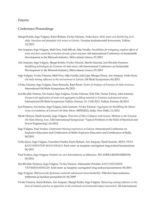 Patents
Conference Proceedings
Margit Kolats, Ingo Valgma, Karin Robam, Vivika Väizene, Veiko Karu: Mine water and dewatering of oil
shale, limestone and phosphate rock mines in Estonia. Veealase teaduskoostöö konverents, Tallinn;
12/2013
Ain Anepaio, Ingo Valgma, Mall Orru, Heli Milvek, Silja Vendla: Possibilities for mitigating negative effects of
noise and dust caused by extraction of sand, gravel and peat. 6th International Conference on Sustainable
Development in the Minerals Industry, Milos island, Greece; 07/2013
Ain Anepaio, Ingo Valgma, Margit Kolats, Vivika Väizene, Martin Saarnak, Juri-Rivaldo Pastarus:
Backfilling technologies for Estonian oil shale mines. 6th International Conference on Sustainable
Development in the Minerals Industry, Milos island, Greece; 07/2013
Ingo Valgma, Vivika Väizene, Mall Orru, Silja Vendla, Julia Ljaš, Margus Pensa, Ain Anepaio, Veiko Karu:
Oil shale mining influence to the environment in Estonia. Oil Shale Symposium; 06/2013
Vivika Väizene, Ingo Valgma, Enno Reinsalu, Raul Roots: Poster of Analyses of Estonian oil shale resources.
International Oil Shale Symposium; 06/2013
Juri-Rivaldo Pastrus, Ulo Sostra, Ingo Valgma, Vivika Väizene, Erik Väli, Tarmo Tohver, Julia šommet:
Prospects for application of waste rock aggregates as filling material in Estonian underground mines.
International Oil Shale Symposium Tallinn, Estonia, 10.-13.06.2013, Tallinn, Estonia; 06/2013
Juri Pastarus, Ulo Sostra, Ingo Valgma, Julia šommet, Vivika Väizene: Aggregates for Backfilling the Mined
Areas in Conditions of Estonian Oil Shale Mines. MPES2012, India, New Delhi; 11/2012
Merle Otsmaa, Heidi Soosalu, Ingo Valgma: Detection of Mine Collapses with Seismic Methods in the Estonian
Oil Shale Mining Area. 12th International Symposium "Topical Problems in the Field of Electrical and
Power Engineering"; 06/2012
Ingo Valgma, Paul Vesiloo: Underwater blasting experiences in Estonia. International Conference on
Explosive Education and Certification of Skills: Explosive Education and Certification of Skills;
04/2011
Veiko Karu, Ingo Valgma, Tennobert Haabu, Karin Robam, Ain Anepaio, Heidi Soosalu: MIDA TEHA
KAEVANDATUD MAAVARAGA. Eesti mere- ja maapõue uuringutest ning arukast kasutamisest;
04/2011
Paul Vesiloo, Ingo Valgma: Dolokivi vee seest kaevandamine ja lõhkamine. XIX APRILLIKONVERENTS;
04/2011
Jüri-Rivaldo Pastarus, Ingo Valgma, Vivika Väizene, Aleksander Pototski: KAEVANDAMISE
TÄITMISUURINGUD. Eesti mere- ja maapõue uuringutest ning arukast kasutamisest; 04/2011
Ingo Valgma: Mäeinseneride õpetamine vastavalt mäeinseneri kutsestandardile. Põlevkivi kaevandamise,
töötlemise ja hariduse perspektiivid; 06/2009
Vivika Väizene, Karin Robam, Ain Anepaio, Margit Kolats, Ingo Valgma: Measuring mining influence in the
form of students practice in opposition to the emotional environmental impact assessment. 5th International

 