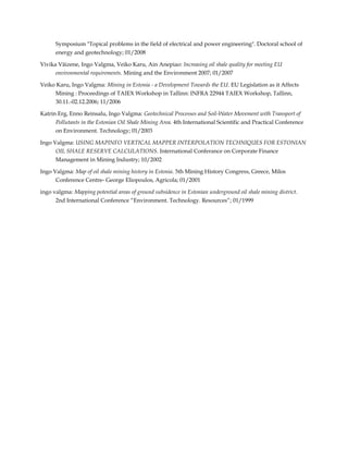 Symposium "Topical problems in the field of electrical and power engineering". Doctoral school of
energy and geotechnology; 01/2008
Vivika Väizene, Ingo Valgma, Veiko Karu, Ain Anepiao: Increasing oil shale quality for meeting EU
environmental requirements. Mining and the Environment 2007; 01/2007
Veiko Karu, Ingo Valgma: Mining in Estonia - a Development Towards the EU. EU Legislation as it Affects
Mining : Proceedings of TAIEX Workshop in Tallinn: INFRA 22944 TAIEX Workshop, Tallinn,
30.11.-02.12.2006; 11/2006
Katrin Erg, Enno Reinsalu, Ingo Valgma: Geotechnical Processes and Soil-Water Movement with Transport of
Pollutants in the Estonian Oil Shale Mining Area. 4th International Scientific and Practical Conference
on Environment. Technology; 01/2003
Ingo Valgma: USING MAPINFO VERTICAL MAPPER INTERPOLATION TECHNIQUES FOR ESTONIAN
OIL SHALE RESERVE CALCULATIONS. International Conferance on Corporate Finance
Management in Mining Industry; 10/2002
Ingo Valgma: Map of oil shale mining history in Estonia. 5th Mining History Congress, Greece, Milos
Conference Centre- George Eliopoulos, Agricola; 01/2001
ingo valgma: Mapping potential areas of ground subsidence in Estonian underground oil shale mining district.
2nd International Conference “Environment. Technology. Resources”; 01/1999

 