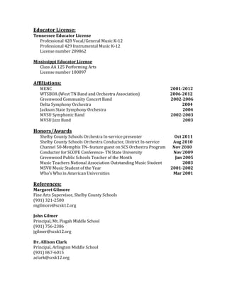 Educator License:
Tennessee Educator License
   Professional 428 Vocal/General Music K-12
   Professional 429 Instrumental Music K-12
   License number 289862

Mississippi Educator License
   Class AA 125 Performing Arts
   License number 180897

Affiliations:
   MENC                                                             2001-2012
   WTSBOA (West TN Band and Orchestra Association)                  2006-2012
   Greenwood Community Concert Band                                 2002-2006
   Delta Symphony Orchestra                                              2004
   Jackson State Symphony Orchestra                                      2004
   MVSU Symphonic Band                                              2002-2003
   MVSU Jazz Band                                                        2003

Honors/Awards
   Shelby County Schools Orchestra In-service presenter               Oct 2011
   Shelby County Schools Orchestra Conductor, District In-service    Aug 2010
   Channel 50-Memphis TN- feature guest on SCS Orchestra Program     Nov 2010
   Conductor for SCOPE Conference- TN State University               Nov 2009
   Greenwood Public Schools Teacher of the Month                      Jan 2005
   Music Teachers National Association Outstanding Music Student          2003
   MSVU Music Student of the Year                                   2001-2002
   Who’s Who in American Universities                                Mar 2001

References:
Margaret Gilmore
Fine Arts Supervisor, Shelby County Schools
(901) 321-2500
mgilmore@scsk12.org

John Gilmer
Principal, Mt. Pisgah Middle School
(901) 756-2386
jgilmer@scsk12.org

Dr. Allison Clark
Principal, Arlington Middle School
(901) 867-6015
aclark@scsk12.org
 