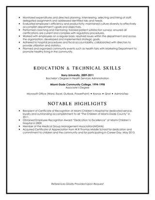  Monitored expenditures and directed planning, interviewing, selecting and hiring of staff;
delegated assignments and addressed identified risks and needs.
 Evaluated employee’s efficiency and productivity; maintained culture diversity to effectively
accomplish department’s goals and objectives.
 Performed coaching and mentoring; tracked patient satisfaction surveys; ensured all
certifications are current and complies with regulatory procedures.
 Worked with employees on a regular basis; resolved issues within the department and across
the organization; developed and implemented strategic goals.
 Adhered to hospital procedures and fiscal accountability; collaborated with directors to
provide utilization and statistics.
 Planned and organized community events such as health fairs with Marketing Department to
promote healthy living in the community.
E D U C A T I O N & T E C H N I C A L S K I L L S
Barry University, 2009-2011
Bachelor’s Degree in Health Services Administration
Miami-Dade Community College, 1994-1998
Associate’s Degree
Microsoft Office (Word, Excel, Outlook, PowerPoint)  Kronos  Qnxt  AdminisTep
N O T A B L E H I G H L I G H T S
 Recipient of Certificate of Recognition at Miami Children’s Hospital for dedicated service,
loyalty and outstanding accomplishment to all “The Children of Miami-Dade County” in
2011.
 Obtained Employee Recognition Award “Dedication to Excellence” at Miami Children’s
Hospital in 2009.
 Member of the Medical Group Management Association(MGMA)
 Acquired Certificate of Appreciation from W.R Thomas Middle School for dedication and
commitment to children and the community and for participating in Career Day, May 2013.
References Gladly Provided Upon Request
 
