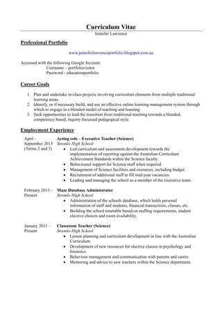 Curriculum Vitae
Jennifer Lawrence
Professional Portfolio
www.jenniferlawrenceportfolio.blogspot.com.au
Accessed with the following Google Account:
Username – portfoliovisitor
Password - educationportfolio
Career Goals
1. Plan and undertake in-class projects involving curriculum elements from multiple traditional
learning areas.
2. Identify, or if necessary build, and use an effective online learning management system through
which to engage in a blended model of teaching and learning.
3. Seek opportunities to lead the transition from traditional teaching towards a blended,
competency based, inquiry-focussed pedagogical style.
Employment Experience
April -
September 2013
(Terms 2 and 3)
Acting role – Executive Teacher (Science)
Stromlo High School
 Led curriculum and assessment development towards the
implementation of reporting against the Australian Curriculum
Achievement Standards within the Science faculty.
 Behavioural support for Science staff when required.
 Management of Science facilities and resources, including budget.
 Recruitment of additional staff to fill mid-year vacancies.
 Leading and managing the school as a member of the executive team.
February 2013 -
Present
Maze Database Administrator
Stromlo High School
 Administration of the schools database, which holds personal
information of staff and students, financial transactions, classes, etc.
 Building the school timetable based on staffing requirements, student
elective choices and room availability.
January 2011 –
Present
Classroom Teacher (Science)
Stromlo High School
 Lesson planning and curriculum development in line with the Australian
Curriculum.
 Development of new resources for elective classes in psychology and
forensics.
 Behaviour management and communication with parents and carers.
 Mentoring and advice to new teachers within the Science department.
 