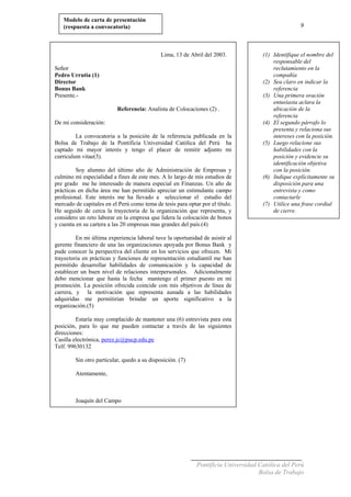 9
Modelo de carta de presentación
(respuesta a convocatoria)
Lima, 13 de Abril del 2003.
Señor
Pedro Urrutia (1)
Director
Bonus Bank
Presente.-
Referencia: Analista de Colocaciones (2) .
De mi consideración:
La convocatoria a la posición de la referencia publicada en la
Bolsa de Trabajo de la Pontificia Universidad Católica del Perú ha
captado mi mayor interés y tengo el placer de remitir adjunto mi
curriculum vitae(3).
Soy alumno del último año de Administración de Empresas y
culmino mi especialidad a fines de este mes. A lo largo de mis estudios de
pre grado me he interesado de manera especial en Finanzas. Un año de
prácticas en dicha área me han permitido apreciar un estimulante campo
profesional. Este interés me ha llevado a seleccionar el estudio del
mercado de capitales en el Perú como tema de tesis para optar por el título.
He seguido de cerca la trayectoria de la organización que representa, y
considero un reto laborar en la empresa que lidera la colocación de bonos
y cuenta en su cartera a las 20 empresas mas grandes del país.(4)
En mi última experiencia laboral tuve la oportunidad de asistir al
gerente financiero de una las organizaciones apoyada por Bonus Bank y
pude conocer la perspectiva del cliente en los servicios que ofrecen. Mi
trayectoria en prácticas y funciones de representación estudiantil me han
permitido desarrollar habilidades de comunicación y la capacidad de
establecer un buen nivel de relaciones interpersonales. Adicionalmente
debo mencionar que hasta la fecha mantengo el primer puesto en mi
promoción. La posición ofrecida coincide con mis objetivos de línea de
carrera, y la motivación que representa aunada a las habilidades
adquiridas me permitirían brindar un aporte significativo a la
organización.(5)
Estaría muy complacido de mantener una (6) entrevista para esta
posición, para lo que me pueden contactar a través de las siguientes
direcciones:
Casilla electrónica, perez.jc@pucp.edu.pe
Telf. 99630132
Sin otro particular, quedo a su disposición. (7)
Atentamente,
Joaquín del Campo
(1) Identifique el nombre del
responsable del
reclutamiento en la
compañía
(2) Sea claro en indicar la
referencia
(3) Una primera oración
entusiasta aclara la
ubicación de la
referencia
(4) El segundo párrafo lo
presenta y relaciona sus
intereses con la posición.
(5) Luego relacione sus
habilidades con la
posición y evidencie su
identificación objetiva
con la posición.
(6) Indique explícitamente su
disposición para una
entrevista y como
contactarle
(7) Utilice una frase cordial
de cierre.
Pontificia Universidad Católica del Perú
Bolsa de Trabajo
 