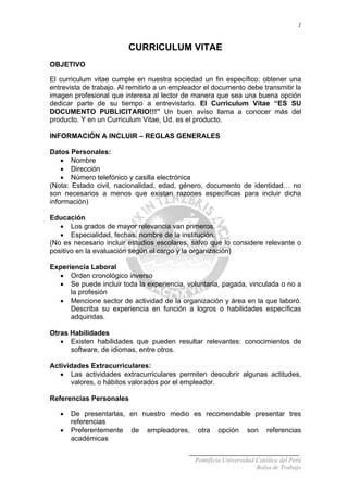 1
CURRICULUM VITAE
OBJETIVO
El curriculum vitae cumple en nuestra sociedad un fin específico: obtener una
entrevista de trabajo. Al remitirlo a un empleador el documento debe transmitir la
imagen profesional que interesa al lector de manera que sea una buena opción
dedicar parte de su tiempo a entrevistarlo. El Curriculum Vitae “ES SU
DOCUMENTO PUBLICITARIO!!!” Un buen aviso llama a conocer más del
producto. Y en un Curriculum Vitae, Ud. es el producto.
INFORMACIÓN A INCLUIR – REGLAS GENERALES
Datos Personales:
• Nombre
• Dirección
• Número telefónico y casilla electrónica
(Nota: Estado civil, nacionalidad, edad, género, documento de identidad… no
son necesarios a menos que existan razones específicas para incluir dicha
información)
Educación
• Los grados de mayor relevancia van primeros.
• Especialidad, fechas, nombre de la institución.
(No es necesario incluir estudios escolares, salvo que lo considere relevante o
positivo en la evaluación según el cargo y la organización)
Experiencia Laboral
• Orden cronológico inverso
• Se puede incluir toda la experiencia, voluntaria, pagada, vinculada o no a
la profesión
• Mencione sector de actividad de la organización y área en la que laboró.
Describa su experiencia en función a logros o habilidades específicas
adquiridas.
Otras Habilidades
• Existen habilidades que pueden resultar relevantes: conocimientos de
software, de idiomas, entre otros.
Actividades Extracurriculares:
• Las actividades extracurriculares permiten descubrir algunas actitudes,
valores, o hábitos valorados por el empleador.
Referencias Personales
• De presentarlas, en nuestro medio es recomendable presentar tres
referencias
• Preferentemente de empleadores, otra opción son referencias
académicas
Pontificia Universidad Católica del Perú
Bolsa de Trabajo
 