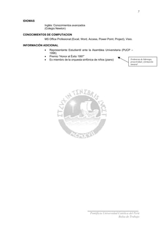 7
IDIOMAS
Inglés: Conocimientos avanzados
(Colegio Newton)
CONOCIMIENTOS DE COMPUTACION
MS Office Profesional (Excel, Word, Access, Power Point, Project), Visio.
INFORMACIÓN ADICIONAL
• Representante Estudiantil ante la Asamblea Universitaria (PUCP –
1996)
• Premio “Honor al Éxito 1997”
Evidencias de liderazgo,
proactividad, y formación
integral
• Ex miembro de la orquesta sinfónica de niños (piano)
Pontificia Universidad Católica del Perú
Bolsa de Trabajo
 