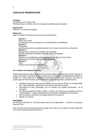 8
CARTAS DE PRESENTACIÓN
Ventajas:
Personaliza su curriculum vitae
Permite reforzar su interés, así como ventajas competitivas para la posición.
Sugerencias:
Extensión: no mas de una página.
Redacción:
Siga un modelo de 5 secciones como guía para la redacción:
Sección 1
Motivo de la carta:
En respuesta a una convocatoria o en consideración a posibilidades
Sección 2
Preséntese:
Identifíquese personal y profesionalmente con un breve resumen de su trayectoria
Sección 3
Explique que le atrae de la compañía/ tipo de trabajo
Muestre evidencias de haberse informado sobre el empleador
Sección 4
Relacione sus habilidades y su experiencia con el cargo (2 o tres puntos).
Refiérase al Curriculum Vitae sin repetir los puntos.
Sección 5
Cierre
Indique como puede ser contactado.
Si no existen convocatorias abiertas:
Existen personas que optan por remitir su Curriculum Vitae a empresas de si interés aunque no
exista una vacante anunciada. Es una iniciativa que incrementa sus posibilidades de obtener un
empleo. En estos casos se es importante acompañar su Curriculum Vitae por una carta, se
puede seguir el mismo formato, pero tomando en cuenta las siguientes consideraciones:
• Identifique la persona clave para la posición a la que apunta. Puede ser el responsable
de un área específica, usualmente no se trata de recursos humanos.
• Personalice la carta. Demuestre que ha ubicado una posible oportunidad en la
compañía.
• No utilice las palabras empleo, trabajo o vacante. Es mejor que se exprese en torno a
“oportunidades”, o ubique expresiones que demuestren posibilidades innovadoras.
• Sea entusiasta y transmita una imagen positiva de su persona.
• Solicite una reunión.
RECUERDE:
El mensaje a transmitir es: “Conozco estos puntos de la organización…y esto es lo que puedo
hacer por Uds.”
Evite un texto que transmita el siguiente mensaje:”Aquí estoy, soy lo máximo y estoy interesado
en lo que la empresa puede hacer por mí”
Pontificia Universidad Católica del Perú
Bolsa de Trabajo
 