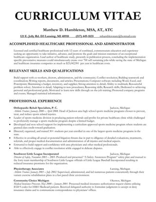 CURRICULUM VITAE
                               Matthew D. Hambleton, MSA, AT, ATC
          121 E. Jolly Rd. D3 Lansing, MI 48910               (517) 449-1835         mhambletonatc@hotmail.com

ACCOMPLISHED HEALTHCARE PROFESSIONAL AND ADMINISTRATOR
    Licensed and certified healthcare professional with 12 years of combined, commensurate education and experience
    seeking an opportunity to take initiative, advance, and promote the goals and mission statement of an exceptional
    healthcare organization. Lead author of healthcare study, presently in publication process, concluding the implementation
    specific preventative measures could simultaneously create over 700 self sustaining jobs while saving the state of Michigan
    and healthcare insurance companies as much as $23,042,981 per year in healthcare costs.

RELEVANT SKILLS AND QUALIFICATIONS
    Build rapport with co-workers, doctors, administrators, and the community; Conflict resolution; Building teamwork and
    coordination; Writing reports, documents, and articles; Presentations; Computer software including Word, Excel, and
    Powerpoint; Maintaining a budget, inventory, and supplies; Strong attention to detail; Ability to multitask; Resourceful
    problem solver; Attention to detail; Adapting to new procedures; Reasoning skills; Research skills; Dedicated to achieving
    personal and professional goals; Motivated to learn new skills through on-the-job training; Promoted company programs
    and events; Managed statistical information.

PROFESSIONAL EXPERIENCE
    Orthopaedic Rehab Specialists, P. C.                                                           Jackson, Michigan
    Athletic Trainer, January 2000 – April 2008. Head of Jackson area high school sports medicine programs chosen to prevent,
    treat, and reduce sports related injuries.
   Leader of sports medicine division in producing patient referrals and profits for private healthcare clinic while challenged
    to proficiently manage a sports medicine program despite a limited budget.
   Developed and won school support for implementing a curriculum approved sports medicine program where students are
    granted class credit toward graduation.
   Directed, organized, and trained 30+ students per year enrolled in one of the largest sports medicine programs in the
    state.
   Effective in avoiding all actual or potential litigation threats due in part to diligence of detailed evaluations, treatments,
    referrals, and proper medical documentation and administration of all injuries and medical aspects.
   Entrusted to build rapport and confidence with area physicians and other medical professionals.
   Able to effectively engage in conflict resolution while engaged in delicate disputes.

    Southwest Little League Incorporated                                                    Jackson, Michigan
    Director of Safety, November 2003 – 2005. Produced and presented “A Safety Awareness Program” safety plan and manual to
    the forty-team membership of Southwest Little League officials of Little League Baseball Incorporated resulting in
    reduced insurance premiums for the organization.
    Physiotherapy Associates                                                                   Lansing, Michigan
    Athletic Trainer, January 2001 – July 2002. Supervised, administered, and led numerous patients concurrently through their
    variant exercise rehabilitation plans in a fast paced clinic environment.
    Community Choice Michigan                                                                  Okemos, Michigan
    Medical Insurance Processor, May 2000 – January 2001. Processed medical insurance authorization request claims utilizing
    ICD-9 codes for HMO Medicaid patients. Received delegated authority to formulate judgments to accept or deny
    insurance claims and to communicate correspondence to physicians’ offices.
 