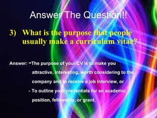 Answer The Question!!
3) What is the purpose that people
usually make a curriculum vitae?
Answer: -The purpose of your CV is to make you
attractive, interesting, worth considering to the
company and to receive a job interview, or
- To outline your credentials for an academic
position, fellowship, or grant.
 
