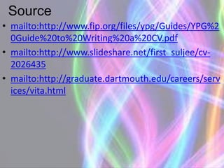 Source
• mailto:http://www.fip.org/files/ypg/Guides/YPG%2
0Guide%20to%20Writing%20a%20CV.pdf
• mailto:http://www.slideshare.net/first_suljee/cv-
2026435
• mailto:http://graduate.dartmouth.edu/careers/serv
ices/vita.html
 