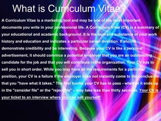 What is Curriculum Vitae?
A Curriculum Vitae is a marketing tool and may be one of the most important
documents you write in your professional life. A Curriculum Vitae (CV) is a summary of
your educational and academic background. It is the sum and substance of your work
history and education and indicates a particular career direction. It should
demonstrate credibility and be interesting. Because your CV is like a personal
advertisement, it should convince a potential employer that you are an outstanding
candidate for the job and that you will contribute to the organization. Your CV has to
sell you in short order. While you may have all the requirements for a particular
position, your CV is a failure if the employer does not instantly come to the conclusion
that you "have what it takes." The first hurdle your CV has to pass - whether it ends up
in the "consider file" or the "reject file" – may take less than thirty seconds. Your CV is
your ticket to an interview where you can sell yourself!
 