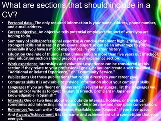 What are sections that should include in a
CV?
• Personal data . The only required information is your name, address, phone number,
and e-mail address.
• Career objective. An objective tells potential employers the sort of work you are
hoping to do.
• Summary of skills/professional expertise A concise statement highlighting your
strongest skills and areas of professional expertise can be an advantage to you,
especially if you have a mix of experiences in your career history.
• Education One rule of thumb is that unless you are more than five years out of school,
your education section should precede your experience section.
• Work experience Internships and volunteer experience can be considered in this
section if they relate to your professional goals, or you can create a section called
"Additional or Related Experience," or "Community Service."
• Publications List those publications that relate directly to your career goal.
• Computer skills It is advisable to provide information about your computer skills.
• Languages If you are fluent or conversant in several languages, list the languages you
speak and/or write as follows: "Fluent in French, proficient in Japanese,
knowledgeable in Spanish.“
• Interests One or two lines about your outside interests, hobbies, or travels can
sometimes add interesting information to the interview and may spark conversation.
• References You can write "References Available upon Request" if you have space.
• And Awards/Achievement It is the name and achievement of a competition that you
ever got.
 