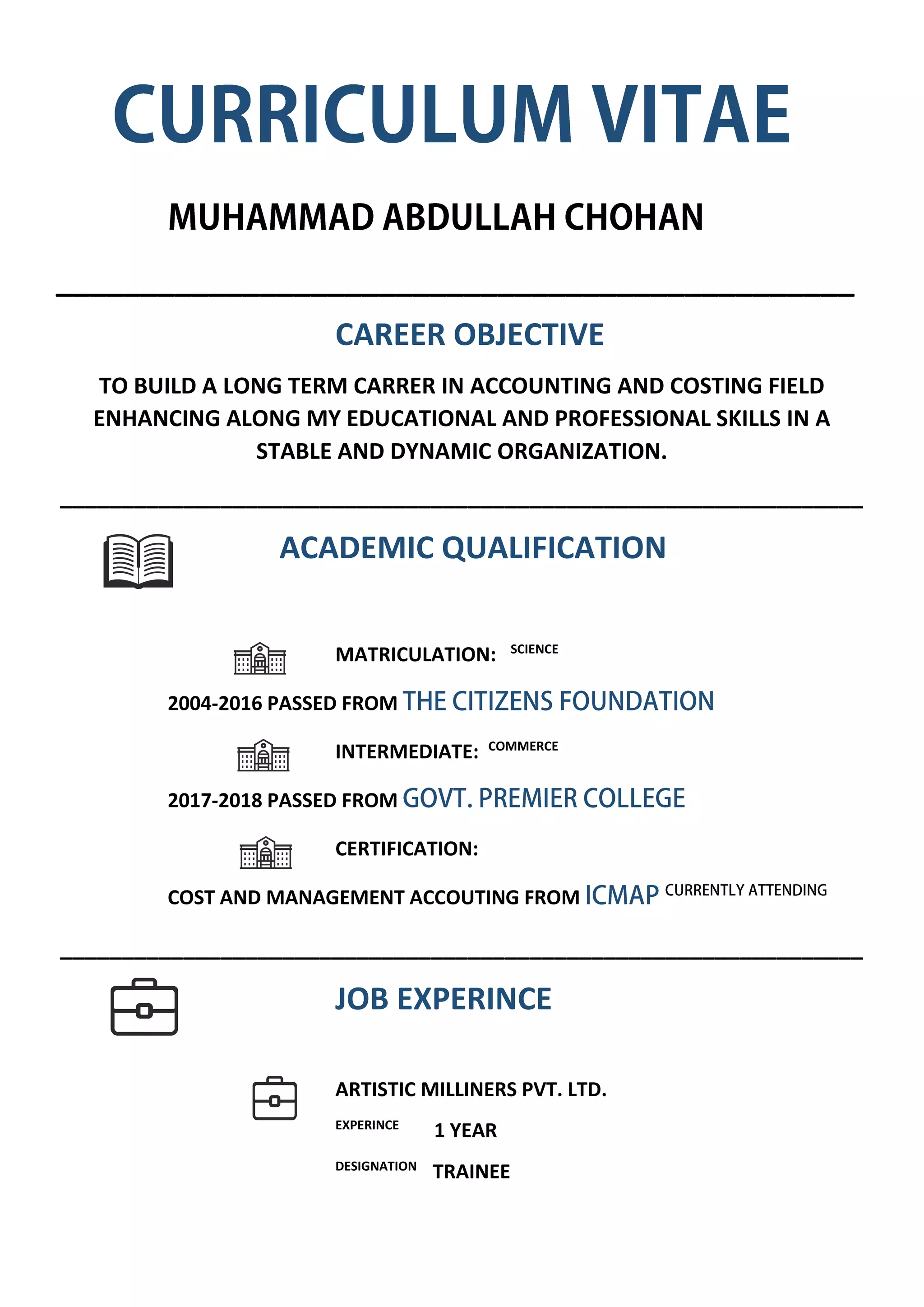 _______________________________________________
CAREER OBJECTIVE
TO BUILD A LONG TERM CARRER IN ACCOUNTING AND COSTING FIELD
ENHANCING ALONG MY EDUCATIONAL AND PROFESSIONAL SKILLS IN A
STABLE AND DYNAMIC ORGANIZATION.
_________________________________________________________________
ACADEMIC QUALIFICATION
MATRICULATION: SCIENCE
2004-2016 PASSED FROM
INTERMEDIATE: COMMERCE
2017-2018 PASSED FROM
CERTIFICATION:
COST AND MANAGEMENT ACCOUTING FROM
_________________________________________________________________
JOB EXPERINCE
ARTISTIC MILLINERS PVT. LTD.
EXPERINCE
1 YEAR
DESIGNATION
TRAINEE