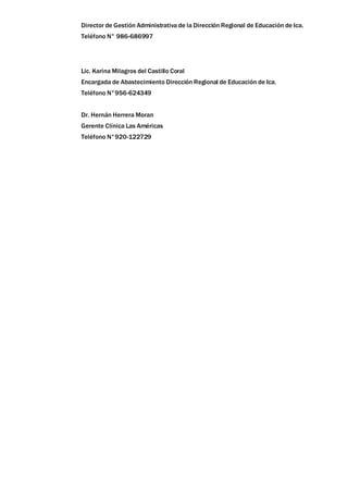 Director de Gestión Administrativa de la Dirección Regional de Educación de Ica.
Teléfono N° 986-686997
Lic. Karina Milagros del Castillo Coral
Encargada de Abastecimiento Dirección Regional de Educación de Ica.
Teléfono N°956-624349
Dr. Hernán Herrera Moran
Gerente Clínica Las Américas
Teléfono N°920-122729
 
