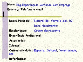 Nome:
Endereço,Telefone e email
Dados Pessoais: Natural de: Varre e Sai, RJ
Data Nascimento:
Escolaridade: Ordem decrescente
Experiência Profissional:
Associações:
Idiomas:
Outras atividades:Esporte, Cultural, Voluntariado,
etc.
Referências:
Eng.Esperançoso Contando Com Emprego
 