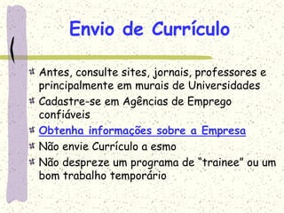 Envio de Currículo
Antes, consulte sites, jornais, professores e
principalmente em murais de Universidades
Cadastre-se em Agências de Emprego
confiáveis
Obtenha informações sobre a Empresa
Não envie Currículo a esmo
Não despreze um programa de “trainee” ou um
bom trabalho temporário
 