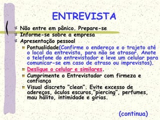 ENTREVISTA
Não entre em pânico. Prepare-se
Informe-se sobre a empresa
Apresentação pessoal
Pontualidade(Confirme o endereço e o trajeto até
o local da entrevista, para não se atrasar. Anote
o telefone do entrevistador e leve um celular para
comunicar-se em caso de atraso ou imprevistos).
Desligue o celular e similares.
Cumprimente o Entrevistador com firmeza e
confiança
Visual discreto “clean”. Evite excesso de
adereços, óculos escuros,“piercing”, perfumes,
mau hálito, intimidade e gírias.
(continua)
 