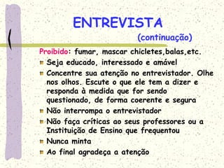 ENTREVISTA
Proibido: fumar, mascar chicletes,balas,etc.
Seja educado, interessado e amável
Concentre sua atenção no entrevistador. Olhe
nos olhos. Escute o que ele tem a dizer e
responda à medida que for sendo
questionado, de forma coerente e segura
Não interrompa o entrevistador
Não faça críticas ao seus professores ou a
Instituição de Ensino que frequentou
Nunca minta
Ao final agradeça a atenção
(continuação)
 