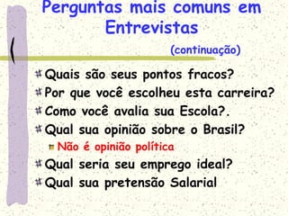 Perguntas mais comuns em
Entrevistas
Quais são seus pontos fracos?
Por que você escolheu esta carreira?
Como você avalia sua Escola?.
Qual sua opinião sobre o Brasil?
Não é opinião política
Qual seria seu emprego ideal?
Qual sua pretensão Salarial
(continuação)
 
