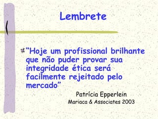 Lembrete
“Hoje um profissional brilhante
que não puder provar sua
integridade ética será
facilmente rejeitado pelo
mercado”
Patrícia Epperlein
Mariaca & Associates 2003
 