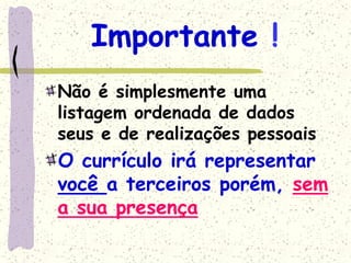 Importante !
Não é simplesmente uma
listagem ordenada de dados
seus e de realizações pessoais
O currículo irá representar
você a terceiros porém, sem
a sua presença
 