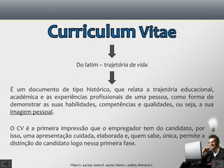 Do latim – trajetória de vida


É um documento de tipo histórico, que relata a trajetória educacional,
académica e as experiências profissionais de uma pessoa, como forma de
demonstrar as suas habilidades, competências e qualidades, ou seja, a sua
imagem pessoal.

O CV é a primeira impressão que o empregador tem do candidato, por
isso, uma apresentação cuidada, elaborada e, quem sabe, única, permite a
distinção do candidato logo nessa primeira fase.


                      Filipa G. 44749; Joana E. 44791; Maria I. 44865; Mariana C.
 