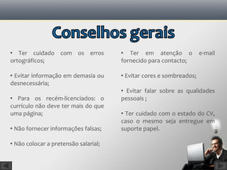  Ter cuidado com os erros             Ter em atenção o             e-mail
ortográficos;                         fornecido para contacto;

 Evitar informação em demasia ou      Evitar cores e sombreados;
desnecessária;
                                       Evitar falar sobre as qualidades
 Para os recém-licenciados: o        pessoais ;
currículo não deve ter mais do que
uma página;                            Ter cuidado com o estado do CV,
                                      caso o mesmo seja entregue em
 Não fornecer informações falsas;    suporte papel.

 Não colocar a pretensão salarial;
 